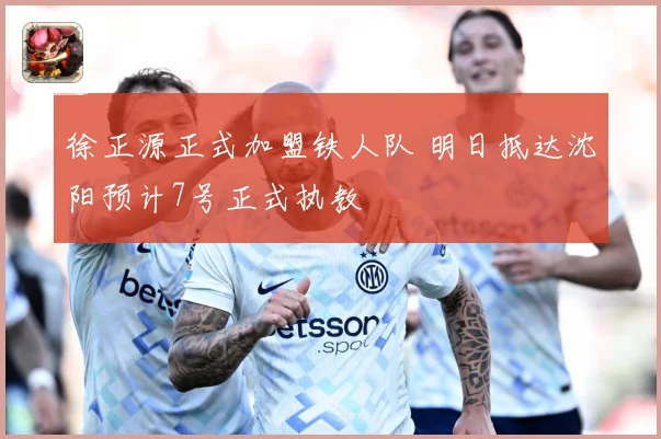 徐正源正式加盟铁人队 明日抵达沈阳预计7号正式执教