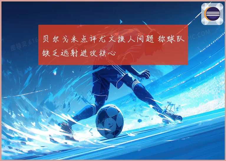 贝尔戈米点评尤文换人问题 称球队缺乏远射进攻核心