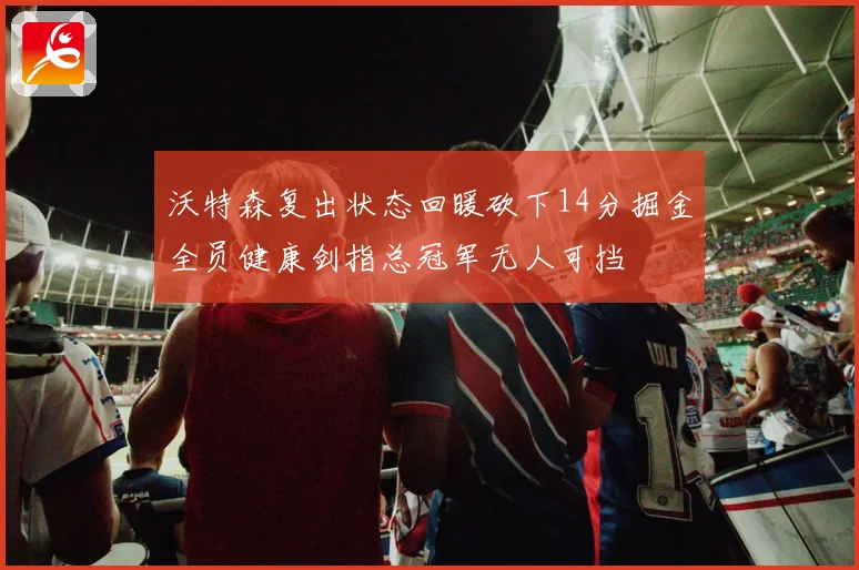 沃特森复出状态回暖砍下14分掘金全员健康剑指总冠军无人可挡