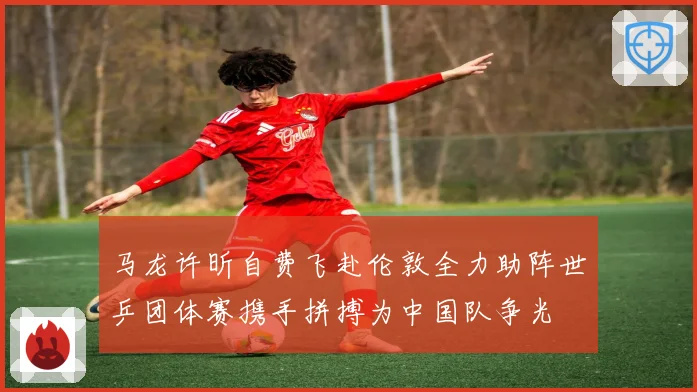 马龙许昕自费飞赴伦敦全力助阵世乒团体赛携手拼搏为中国队争光