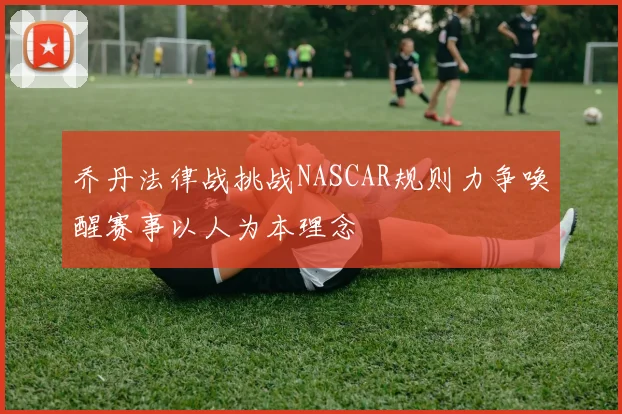 乔丹法律战挑战NASCAR规则力争唤醒赛事以人为本理念