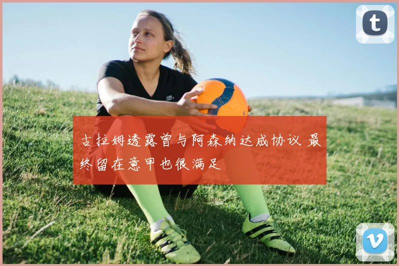 古拉姆透露曾与阿森纳达成协议 最终留在意甲也很满足