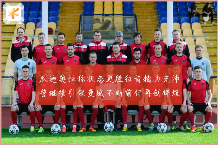 瓜迪奥拉称状态更胜往昔精力充沛誓继续引领曼城不断前行再创辉煌