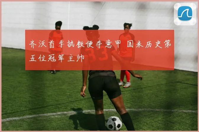 齐沃首季执教便夺意甲 国米历史第五位冠军主帅
