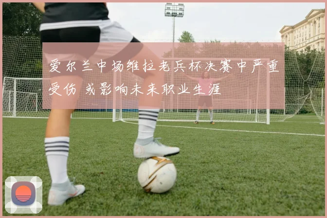 爱尔兰中场维拉老兵杯决赛中严重受伤 或影响未来职业生涯