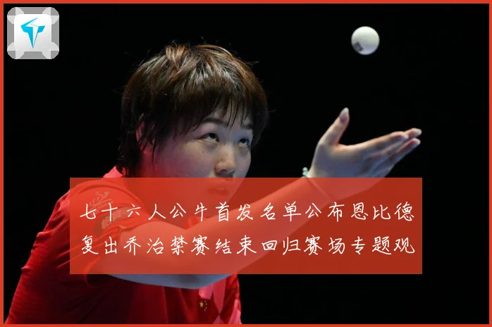 七十六人公牛首发名单公布恩比德复出乔治禁赛结束回归赛场专题观察