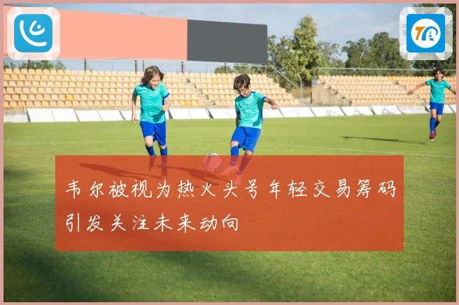 韦尔被视为热火头号年轻交易筹码引发关注未来动向