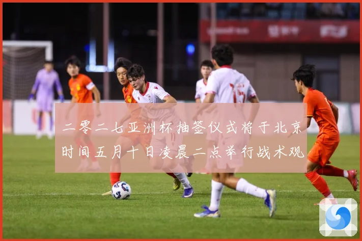 二零二七亚洲杯抽签仪式将于北京时间五月十日凌晨二点举行战术观察