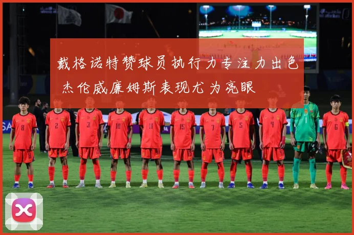 戴格诺特赞球员执行力专注力出色 杰伦威廉姆斯表现尤为亮眼