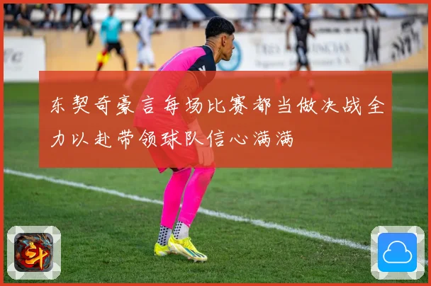 东契奇豪言每场比赛都当做决战全力以赴带领球队信心满满