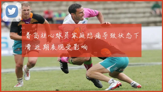 青岛核心球员家庭悲痛导致状态下滑 近期表现受影响