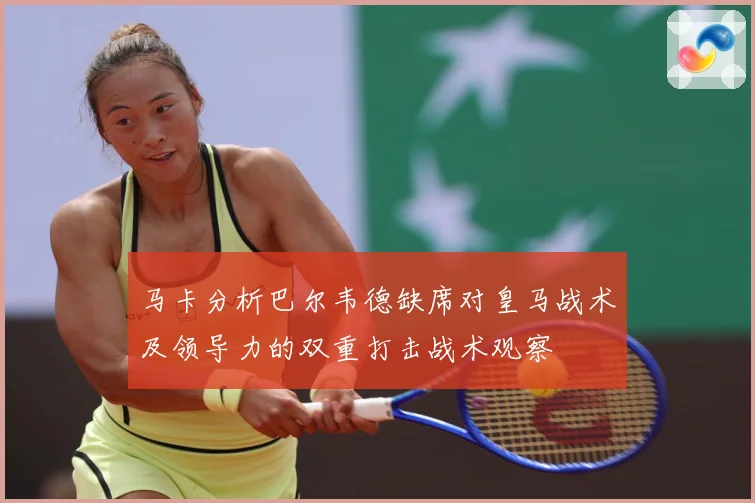 马卡分析巴尔韦德缺席对皇马战术及领导力的双重打击战术观察