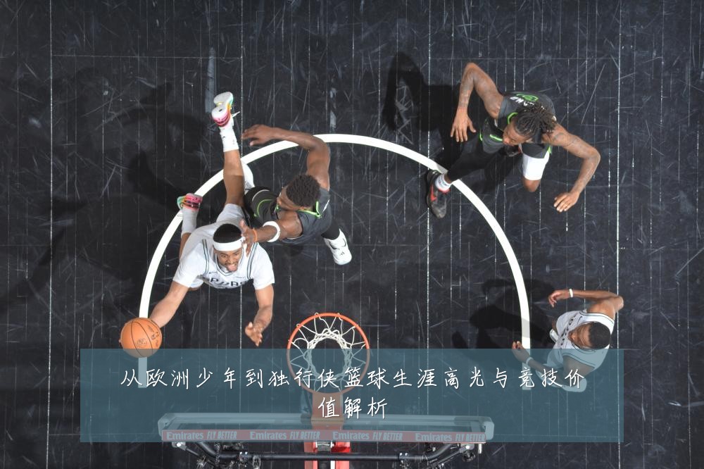 从欧洲少年到独行侠篮球生涯高光与竞技价值解析